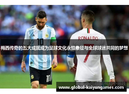 梅西传奇的五大成就成为足球文化永恒象征与全球球迷共同的梦想