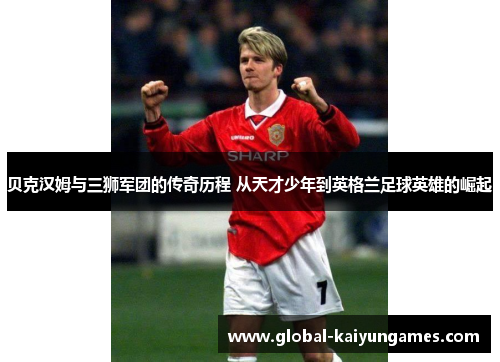 贝克汉姆与三狮军团的传奇历程 从天才少年到英格兰足球英雄的崛起