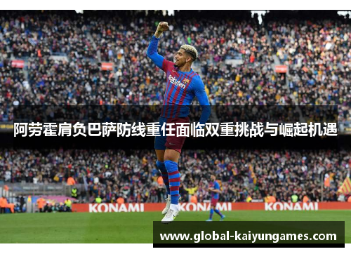 阿劳霍肩负巴萨防线重任面临双重挑战与崛起机遇