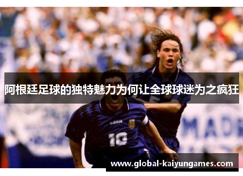 阿根廷足球的独特魅力为何让全球球迷为之疯狂