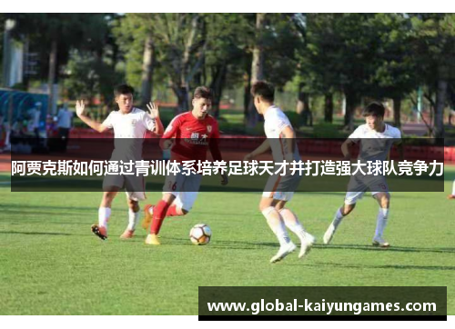 阿贾克斯如何通过青训体系培养足球天才并打造强大球队竞争力